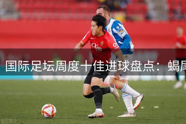 国际足坛周度十佳进球盘点：蝎尾神技与倒挂金钩惊艳全场