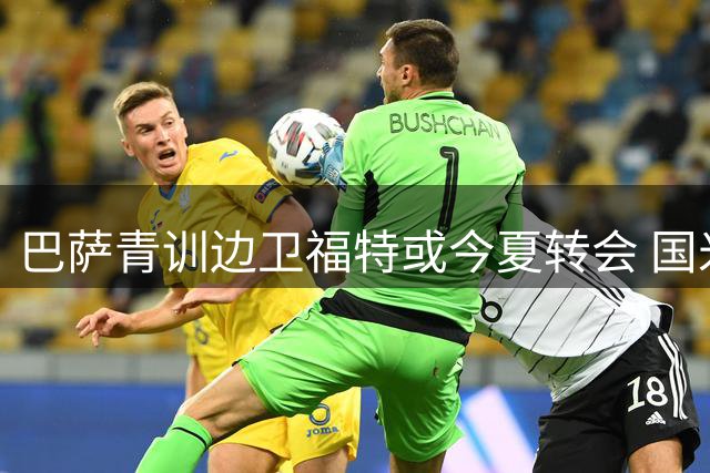 巴萨青训边卫福特或今夏转会 国米红军等队展开争夺