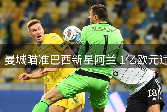 曼城瞄准巴西新星阿兰 1亿欧元违约金引关注