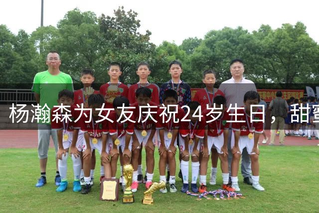 杨瀚森为女友庆祝24岁生日，甜蜜互动引关注