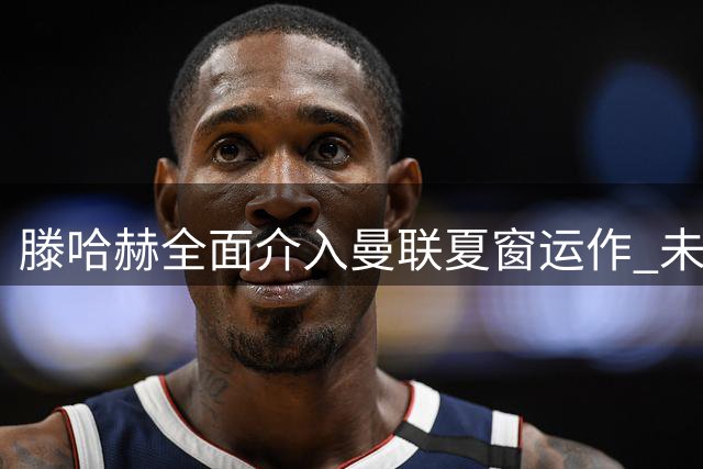 滕哈赫全面介入曼联夏窗运作 未来去向仍未确定