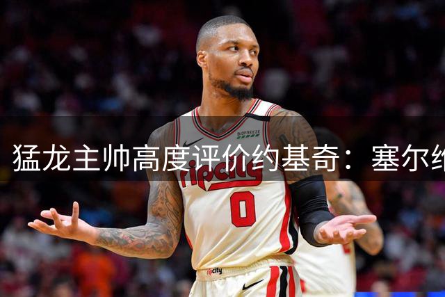 猛龙主帅高度评价约基奇：塞尔维亚篮球史上最佳球员