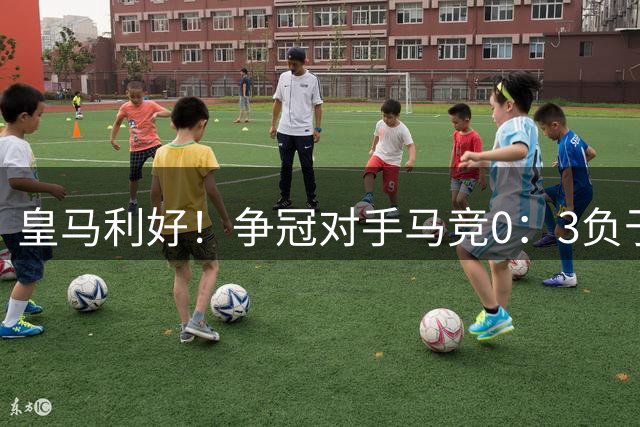 皇马利好！争冠对手马竞0：3负于毕巴；马竞受困于更衣室矛盾，急需阿尔瓦雷斯进球
