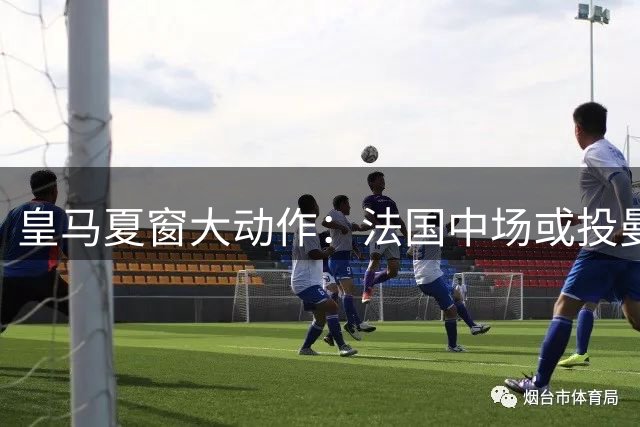 皇马夏窗大动作：法国中场或投曼联 两大国脚引援在即
