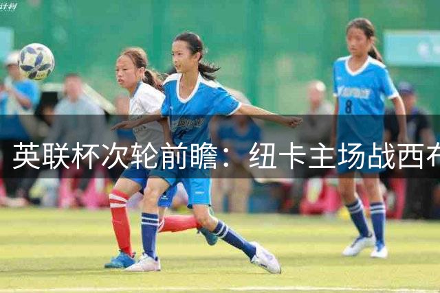 英联杯次轮前瞻：纽卡主场战西布朗 后防隐忧成胜负关键