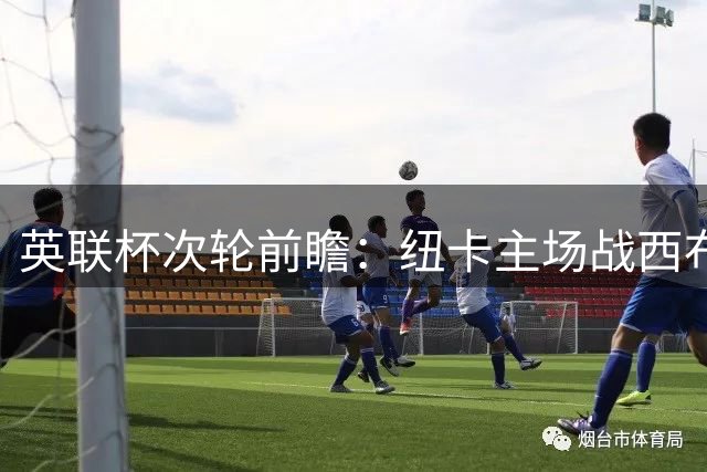英联杯次轮前瞻：纽卡主场战西布朗 后防隐忧成胜负关键