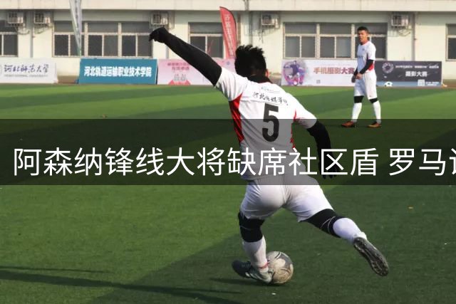 阿森纳锋线大将缺席社区盾 罗马诺曝其拒绝土超邀约