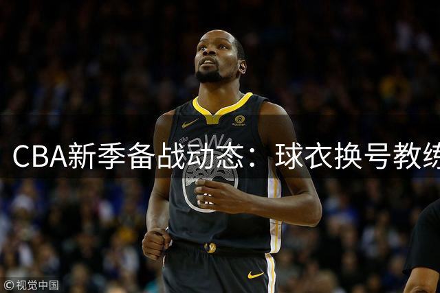 CBA新季备战动态：球衣换号教练发声交易不断